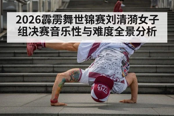 2026霹雳舞世锦赛刘清漪女子组决赛音乐性与难度全景分析