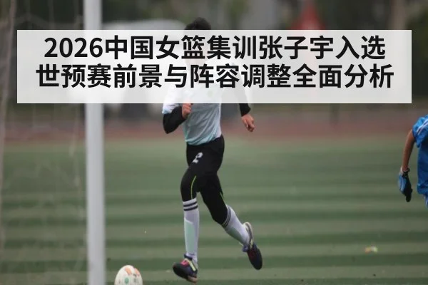 2026中国女篮集训张子宇入选 世预赛前景与阵容调整全面分析